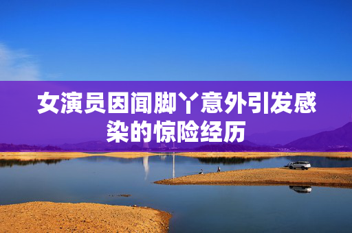 女演员因闻脚丫意外引发感染的惊险经历
