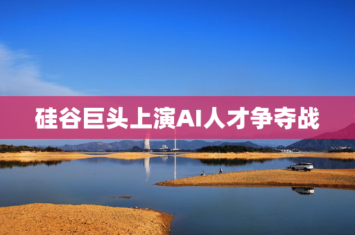 硅谷巨头上演AI人才争夺战