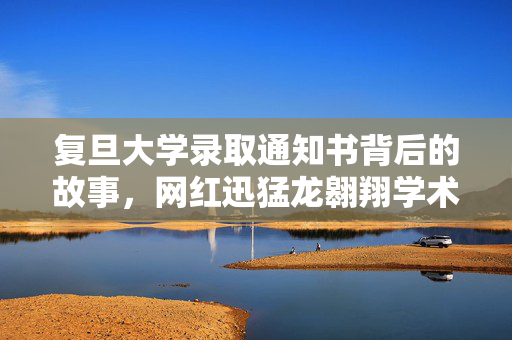复旦大学录取通知书背后的故事，网红迅猛龙翱翔学术之巅