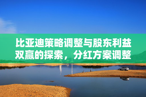 比亚迪策略调整与股东利益双赢的探索，分红方案调整的背后逻辑