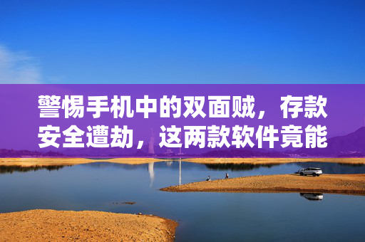 警惕手机中的双面贼，存款安全遭劫，这两款软件竟能盗取你的存款！