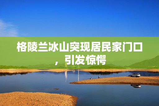 格陵兰冰山突现居民家门口，引发惊愕