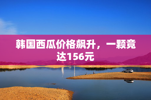 韩国西瓜价格飙升，一颗竟达156元