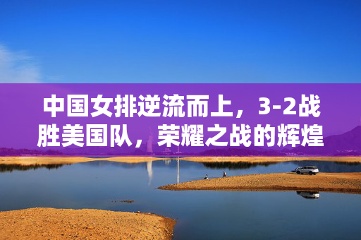 中国女排逆流而上，3-2战胜美国队，荣耀之战的辉煌瞬间