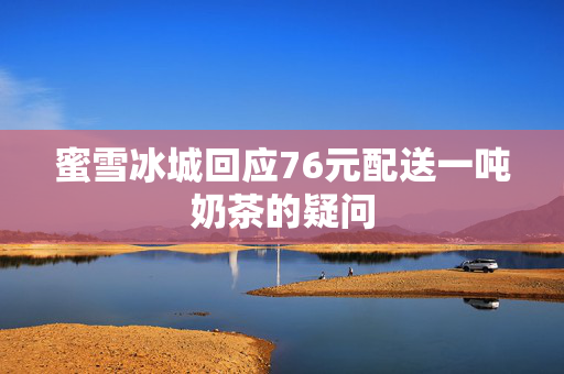 蜜雪冰城回应76元配送一吨奶茶的疑问