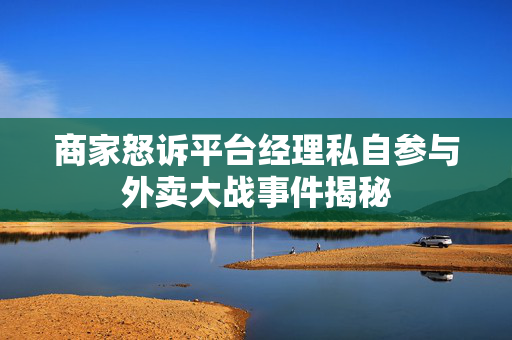 商家怒诉平台经理私自参与外卖大战事件揭秘