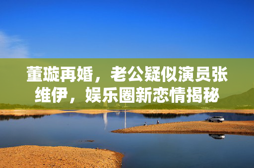 董璇再婚，老公疑似演员张维伊，娱乐圈新恋情揭秘