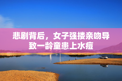悲剧背后，女子强搂亲吻导致一龄童患上水痘