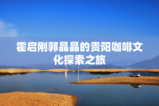 霍启刚郭晶晶的贵阳咖啡文化探索之旅
