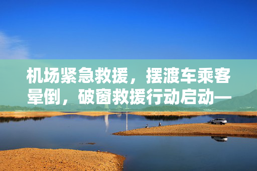 机场紧急救援，摆渡车乘客晕倒，破窗救援行动启动——机场官方通报