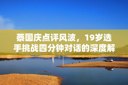 蔡国庆点评风波，19岁选手挑战四分钟对话的深度解析