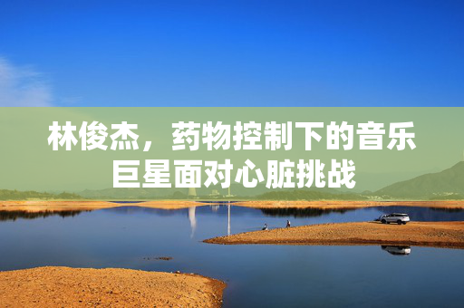 林俊杰，药物控制下的音乐巨星面对心脏挑战