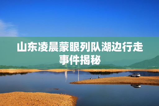 山东凌晨蒙眼列队湖边行走事件揭秘