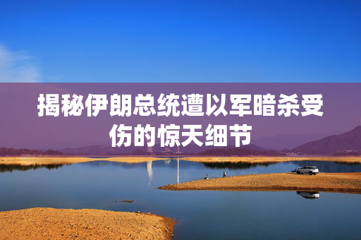 揭秘伊朗总统遭以军暗杀受伤的惊天细节