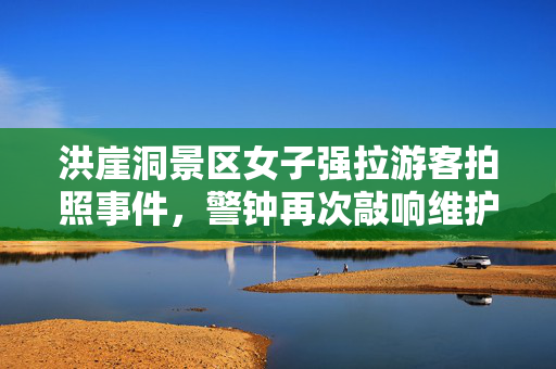 洪崖洞景区女子强拉游客拍照事件，警钟再次敲响维护旅游秩序的必要性