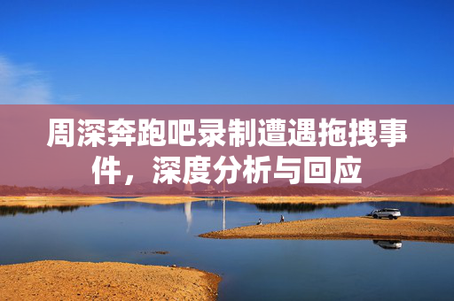 周深奔跑吧录制遭遇拖拽事件，深度分析与回应