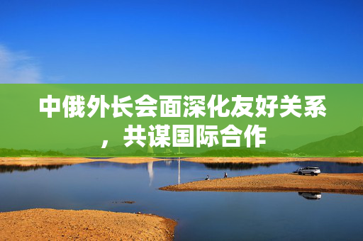 中俄外长会面深化友好关系，共谋国际合作