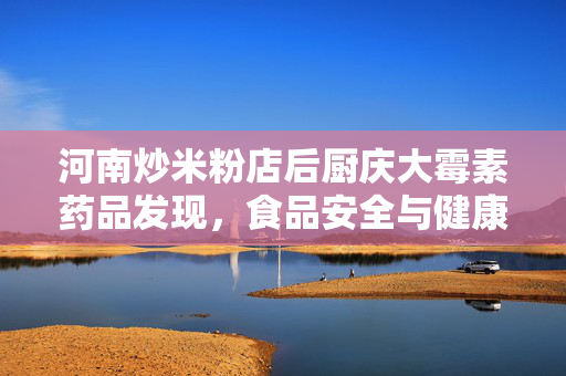 河南炒米粉店后厨庆大霉素药品发现，食品安全与健康隐患的深度探讨