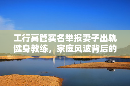 工行高管实名举报妻子出轨健身教练，家庭风波背后的社会思考