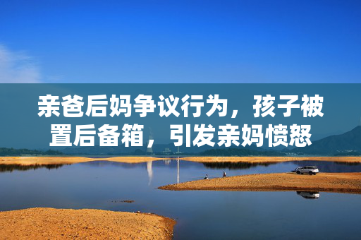亲爸后妈争议行为，孩子被置后备箱，引发亲妈愤怒
