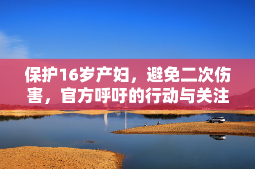 保护16岁产妇，避免二次伤害，官方呼吁的行动与关注焦点