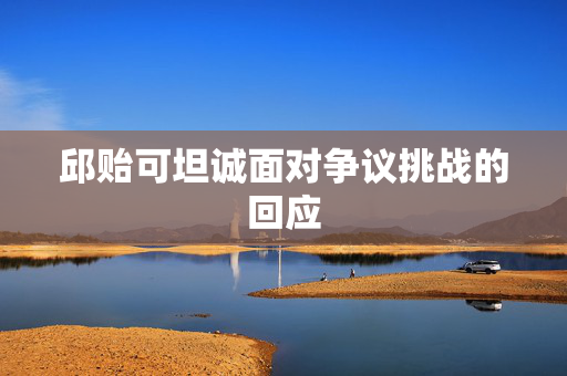 邱贻可坦诚面对争议挑战的回应