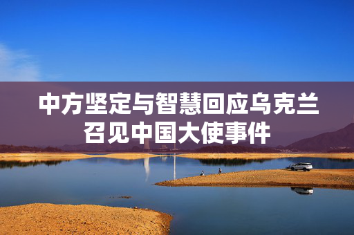中方坚定与智慧回应乌克兰召见中国大使事件