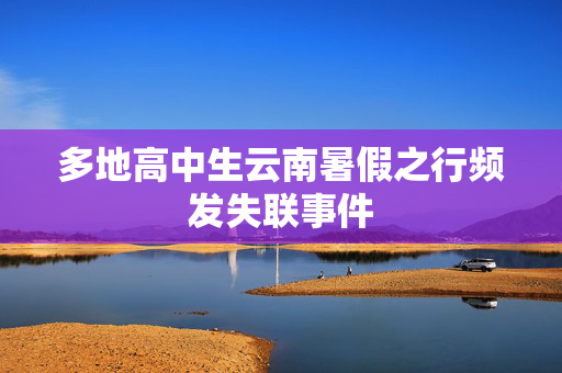 多地高中生云南暑假之行频发失联事件