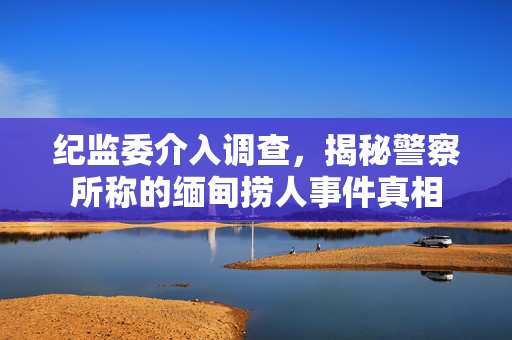 纪监委介入调查，揭秘警察所称的缅甸捞人事件真相