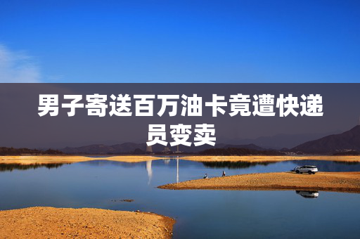 男子寄送百万油卡竟遭快递员变卖