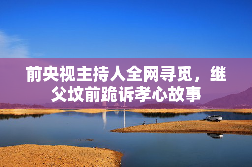 前央视主持人全网寻觅，继父坟前跪诉孝心故事