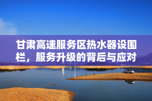 甘肃高速服务区热水器设围栏，服务升级的背后与应对策略