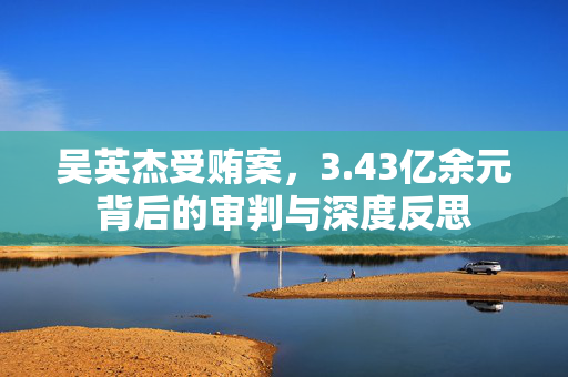 吴英杰受贿案，3.43亿余元背后的审判与深度反思
