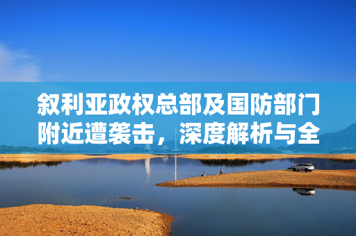 叙利亚政权总部及国防部门附近遭袭击，深度解析与全球影响