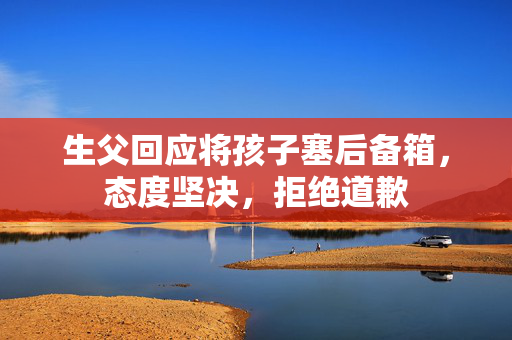 生父回应将孩子塞后备箱，态度坚决，拒绝道歉