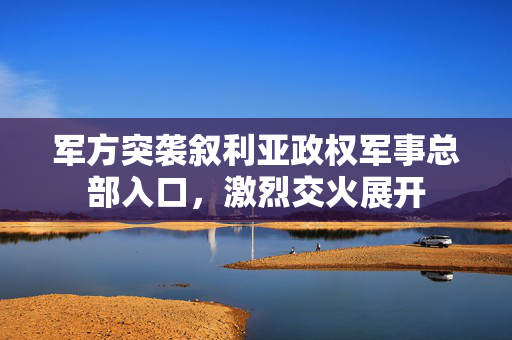 军方突袭叙利亚政权军事总部入口，激烈交火展开