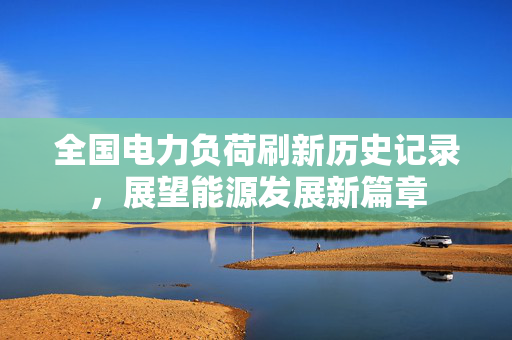 全国电力负荷刷新历史记录，展望能源发展新篇章