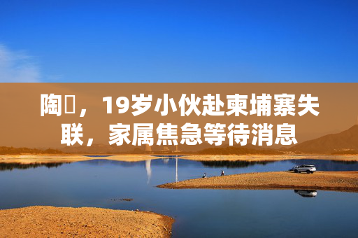 陶喆，19岁小伙赴柬埔寨失联，家属焦急等待消息