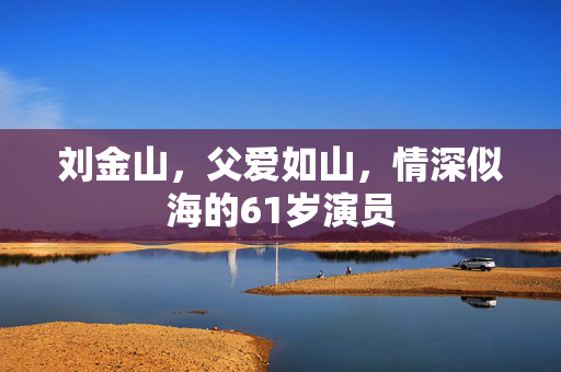 刘金山，父爱如山，情深似海的61岁演员