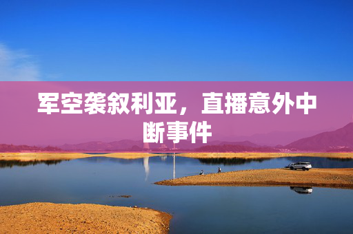 军空袭叙利亚，直播意外中断事件