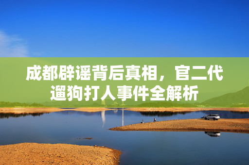 成都辟谣背后真相，官二代遛狗打人事件全解析