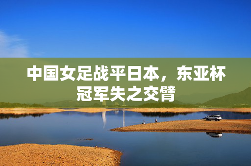 中国女足战平日本，东亚杯冠军失之交臂