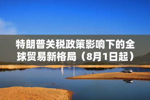 特朗普关税政策影响下的全球贸易新格局（8月1日起）