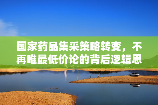 国家药品集采策略转变，不再唯最低价论的背后逻辑思考