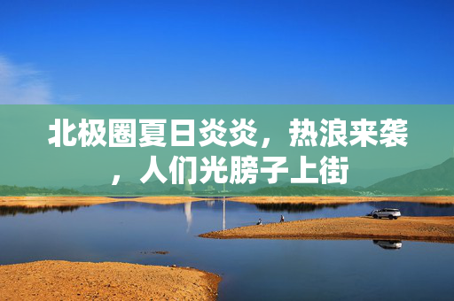 北极圈夏日炎炎，热浪来袭，人们光膀子上街