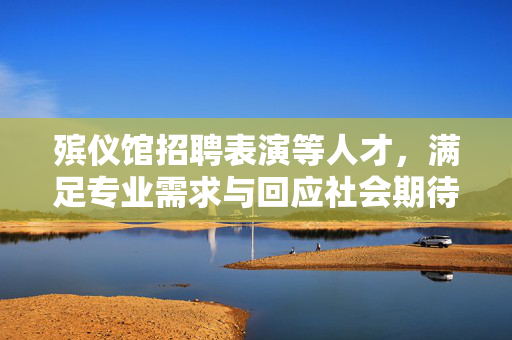 殡仪馆招聘表演等人才，满足专业需求与回应社会期待