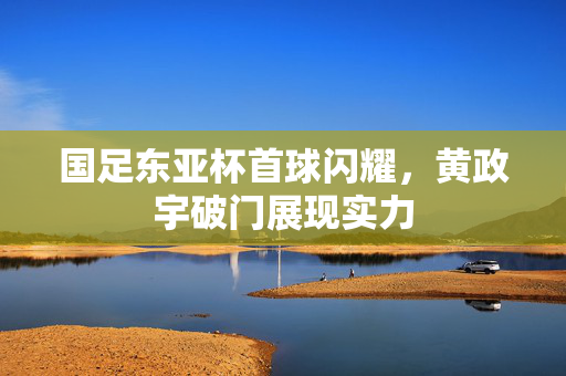 国足东亚杯首球闪耀，黄政宇破门展现实力