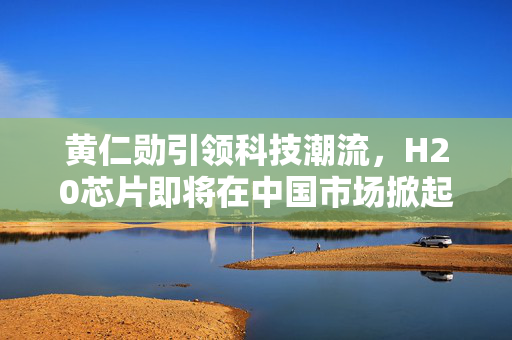 黄仁勋引领科技潮流，H20芯片即将在中国市场掀起热潮
