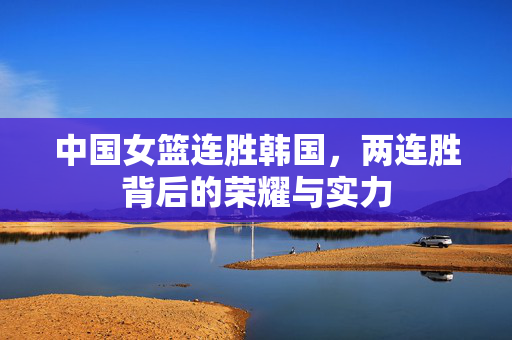中国女篮连胜韩国，两连胜背后的荣耀与实力
