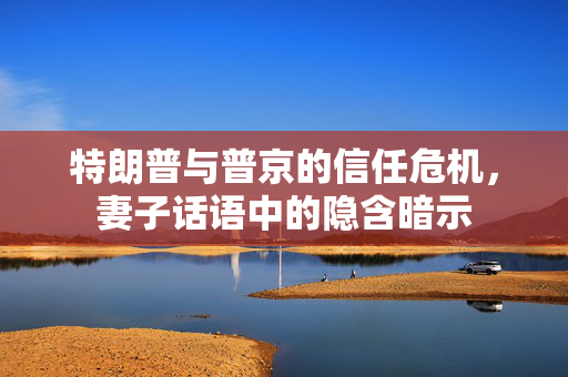 特朗普与普京的信任危机，妻子话语中的隐含暗示